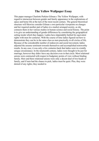 The Yellow Wallpaper Essay
This paper manages Charlotte Perkins Gilman s The Yellow Wallpaper, with
regard to interaction between gender and family appearance in the explorations of
space and home life at the turn of the most recent century. The general theoretical
structure will likewise consider Gilman s own particular viewpoints on changes
and her required another part of ladies in a market arranged society, as she
connects them in her various studies in human science and social history. The point
is to give an understanding of gender differences by considering the geographical
setting inside which they happen. Ladies have dependably battled for equivalent
rights with men for centuries. With the course of time ladies figured out how to
demonstrate they can be in the same class as men practically in all circles of life.
Because of the considerable number of endeavors and social movement, ladies
adjusted the assume sentiment towards themselves and accomplished noteworthy
results. In any case, it was only a few centuries back that ladies were in a totally
unique circumstance. In the nineteenth century, ladies were thought to be just for
marriage, however they didn t have any decision even in that circle. Most relational
unions were contracted with respect to budgetary points of view without binding
family. Here and there relational unions were only a decent deal of two heads of
family, and if men had the chance to pick, ladies must be quiet. Plus, they were
denied of any rights; they needed to
 