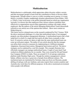 Multiculturism
Multiculturism is a philosophy which appreciates ethnic diversity within a society
and that encourages people to learn from the contribution of those of diverse ethnic
backgrounds. Though culture is seen as a richly rewarding area to pursue, it is none
theless a woefully complex maddeningly dynamic phenomenon (Faure Rubin, 1993,
p. 228)(5). Unity in diversity is the perfect principle based on which any organisation
succeeds. It is known fact that employees from various cultures contribute more
effectively to organisations success than organisation working with single culture
employees. But the authors of the article Managing Multicultural Teams (henceforth
referred as core article) are of the opinion that cultural... Show more content on
Helpwriting.net ...
This factor can be evaluated more on the research conducted by Prof. Terence. With
the above mentioned challenges it is clear that multicultural teams if not managed
properly can often produce management dilemmas. A multicultural teamis like a fruit
salad bowl in which if a single bad fruit spoils all other fruits eventually in that
bowl. If corrective actions are taken at right time the same multicultural team can
come up with great outputs. The author of core article describe that the manager
can utilise these corrective measures by implementing to 4 different strategies
Adaptation, Structural Intervention, Managerial Intervention and Exit. The above
strategies can be explained by a real life example. This example illustrates how
efficiently managers can manage multicultural teams. Couple of years back I had
worked on offshore platforms for six months. They were owned by Oil and Natural
Gas Company (ONGC) in India. There are around 22 23 oil and gas exploration
platform under Bombay High sector. Though the onshore management is almost
Indian, offshore sites have a great mix of people from different cultures. The
mechanical parts are maintained by Germans, deep sea divers are Russians, people
drilling oil and gas wells are Arabians, and some experts from western countries and
Australia also work there for different purposes. In the above mentioned environment
where people with different
 
