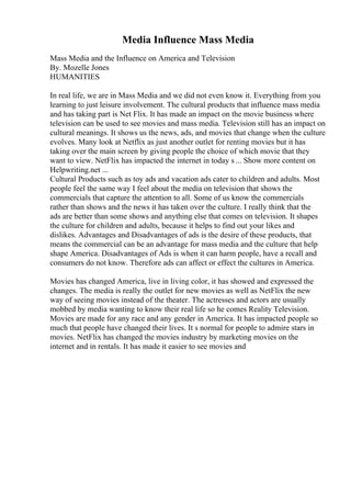 Media Influence Mass Media
Mass Media and the Influence on America and Television
By. Mozelle Jones
HUMANITIES
In real life, we are in Mass Media and we did not even know it. Everything from you
learning to just leisure involvement. The cultural products that influence mass media
and has taking part is Net Flix. It has made an impact on the movie business where
television can be used to see movies and mass media. Television still has an impact on
cultural meanings. It shows us the news, ads, and movies that change when the culture
evolves. Many look at Netflix as just another outlet for renting movies but it has
taking over the main screen by giving people the choice of which movie that they
want to view. NetFlix has impacted the internet in today s ... Show more content on
Helpwriting.net ...
Cultural Products such as toy ads and vacation ads cater to children and adults. Most
people feel the same way I feel about the media on television that shows the
commercials that capture the attention to all. Some of us know the commercials
rather than shows and the news it has taken over the culture. I really think that the
ads are better than some shows and anything else that comes on television. It shapes
the culture for children and adults, because it helps to find out your likes and
dislikes. Advantages and Disadvantages of ads is the desire of these products, that
means the commercial can be an advantage for mass media and the culture that help
shape America. Disadvantages of Ads is when it can harm people, have a recall and
consumers do not know. Therefore ads can affect or effect the cultures in America.
Movies has changed America, live in living color, it has showed and expressed the
changes. The media is really the outlet for new movies as well as NetFlix the new
way of seeing movies instead of the theater. The actresses and actors are usually
mobbed by media wanting to know their real life so he comes Reality Television.
Movies are made for any race and any gender in America. It has impacted people so
much that people have changed their lives. It s normal for people to admire stars in
movies. NetFlix has changed the movies industry by marketing movies on the
internet and in rentals. It has made it easier to see movies and
 