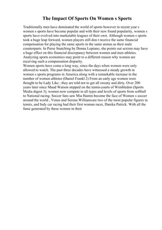 The Impact Of Sports On Women s Sports
Traditionally men have dominated the world of sports however in recent year s
women s sports have become popular and with their new found popularity, women s
sports have evolved into marketable leagues of their own. Although women s sports
took a huge leap forward, women players still don t receive the same financial
compensation for playing the same sports in the same arenas as their male
counterparts. In Purse Snatching by Donna Lopiano, she points out sexism may have
a huge effect on this financial discrepancy between women and men athletes.
Analyzing sports economics may point to a different reason why women are
receiving such a compensation disparity.
Women sports have come a long way, since the days when women were only
allowed to watch. The past three decades have witnessed a steady growth in
women s sports programs in America along with a remarkable increase in the
number of women athletes (Daniel Frankl 2) From an early age women were
thought to be Lady Like ; they are told not to get all sweaty and dirty. Over 200
years later since Maud Watson stepped on the tenniscourts of Wimbledon (Sports
Media digest 3); women now compete in all types and levels of sports from softball
to National racing. Soccer fans saw Mia Hamm become the face of Women s soccer
around the world , Venus and Serena Williamsare two of the most popular figures in
tennis, and Indy car racing had their first woman racer, Danika Patrick. With all the
fame generated by these women in their
 