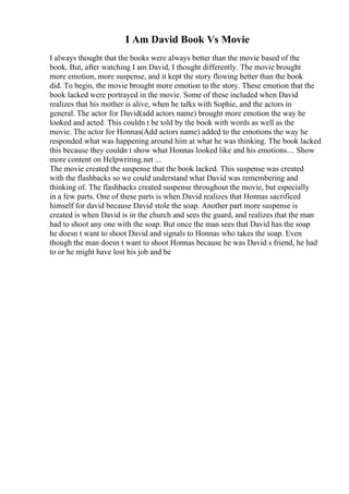 I Am David Book Vs Movie
I always thought that the books were always better than the movie based of the
book. But, after watching I am David, I thought differently. The movie brought
more emotion, more suspense, and it kept the story flowing better than the book
did. To begin, the movie brought more emotion to the story. These emotion that the
book lacked were portrayed in the movie. Some of these included when David
realizes that his mother is alive, when he talks with Sophie, and the actors in
general. The actor for David(add actors name) brought more emotion the way he
looked and acted. This couldn t be told by the book with words as well as the
movie. The actor for Honnas(Add actors name) added to the emotions the way he
responded what was happening around him at what he was thinking. The book lacked
this because they couldn t show what Honnas looked like and his emotions.... Show
more content on Helpwriting.net ...
The movie created the suspense that the book lacked. This suspense was created
with the flashbacks so we could understand what David was remembering and
thinking of. The flashbacks created suspense throughout the movie, but especially
in a few parts. One of these parts is when David realizes that Honnas sacrificed
himself for david because David stole the soap. Another part more suspense is
created is when David is in the church and sees the guard, and realizes that the man
had to shoot any one with the soap. But once the man sees that David has the soap
he doesn t want to shoot David and signals to Honnas who takes the soap. Even
though the man doesn t want to shoot Honnas because he was David s friend, he had
to or he might have lost his job and be
 