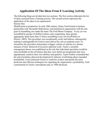 Application Of The Ideas From E Learning Activity
The following blogs are divided into two sections. The first section elaborates the list
of ideas extracted from e learning activity. The second section represents the
application of the ideas in an organisation.
Section One:
Modification in production: In early 20th century, Henry Ford formed a business
partnership with Alexander Malcomson, and launched an organization with the end
goal of assembling cars under the name The Ford Motor Company . Every car was
assembled by groups of skillful workers, and, cooperating, these groups
aggregately spent more than 12 hours assembling every car (EyeWitness to
History, 2005). This procedure was exceptionally costly and tedious, subsequently
making it unimaginable for Ford to mass deliver his cars at moderate costs. To
streamline this procedure and produce a bigger volume of vehicles in a shorter
measure of time. Removal of excessive physical work: Taylor s scientific
management theory was established on the rule that individual specialists would be
more profitable on the off chance that they were doled out assignments that were
appropriately suited to their own abilities and qualities. Taylor further contended that
the end of pointless physical development by laborers would bring about expanded
profitability. Ford contracted Taylor to watch his workers and decide the most
proficient and efficient techniques for expanding the organization s profitability. Ford
concentrated on Taylor s perceptions and, as 1908 advanced,
 