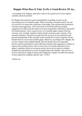 Hoppin What Does It Take To Do A Good Review Of An...
1.According to Dr. Hoppin, what does it take to do a good review of an original
scientific article (6 points)?
Dr. Hoppin discussed four main responsibilities in guiding reviewer in the
reviewing process of scientific paper. When reviewing a scientific article, the role
of reviewers is to shear their experience, knowledge, time and provide constructive
criticisms and suggestions. The reviewer has to be motivated by providing
suggestions for improving the article to be more educational, informative and useful
for clinical practice. Also, a good review of a scientific paper requires from the
reviewer to be scientific expertise which include awareness and a mastery of the
scientific literature. This process needs from the reviewer to has experience and
personal background. If the scientific article outside the reviewer expertise; he/she
should refuse to review the scientific paper. Moreover, according to Dr. Hoppin, the
reviewer needs to have helpful attitude. He/she should seek to be respectful,
positive, patient and objective when offering comments and suggestion to authors to
improve the scientific article. The reviewer role is to consult and advice not to
judge. In addition, before reviewing an article, the reviewer needs to schedule
enough time and attention to review the paper before the deadline. The reviewer s
level of experience, length of article and complexity of paper can affect the amount
of time required to complete specific task. {{370}}
2.What sort
 