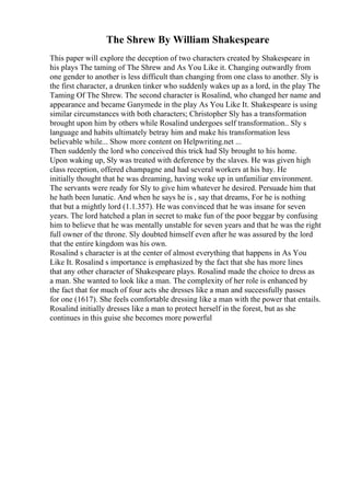 The Shrew By William Shakespeare
This paper will explore the deception of two characters created by Shakespeare in
his plays The taming of The Shrew and As You Like it. Changing outwardly from
one gender to another is less difficult than changing from one class to another. Sly is
the first character, a drunken tinker who suddenly wakes up as a lord, in the play The
Taming Of The Shrew. The second character is Rosalind, who changed her name and
appearance and became Ganymede in the play As You Like It. Shakespeare is using
similar circumstances with both characters; Christopher Sly has a transformation
brought upon him by others while Rosalind undergoes self transformation.. Sly s
language and habits ultimately betray him and make his transformation less
believable while... Show more content on Helpwriting.net ...
Then suddenly the lord who conceived this trick had Sly brought to his home.
Upon waking up, Sly was treated with deference by the slaves. He was given high
class reception, offered champagne and had several workers at his bay. He
initially thought that he was dreaming, having woke up in unfamiliar environment.
The servants were ready for Sly to give him whatever he desired. Persuade him that
he hath been lunatic. And when he says he is , say that dreams, For he is nothing
that but a mightly lord (1.1.357). He was convinced that he was insane for seven
years. The lord hatched a plan in secret to make fun of the poor beggar by confusing
him to believe that he was mentally unstable for seven years and that he was the right
full owner of the throne. Sly doubted himself even after he was assured by the lord
that the entire kingdom was his own.
Rosalind s character is at the center of almost everything that happens in As You
Like It. Rosalind s importance is emphasized by the fact that she has more lines
that any other character of Shakespeare plays. Rosalind made the choice to dress as
a man. She wanted to look like a man. The complexity of her role is enhanced by
the fact that for much of four acts she dresses like a man and successfully passes
for one (1617). She feels comfortable dressing like a man with the power that entails.
Rosalind initially dresses like a man to protect herself in the forest, but as she
continues in this guise she becomes more powerful
 