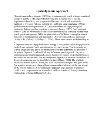 Psychodynamic Approach
Obsessive compulsive disorder (OCD) is a common mental health problem associated
with poor quality of life, impaired functioning and increased risk of suicide.
Improvement is unlikely and symptoms will remain chronic unless adequate
treatment is provided. National Institute for Health and Care Excellence (2006a)
guidelines on the management of OCD, recommend the use of psychological
treatments that are based on cognitive behavioural therapy (CBT). Brief treatment
forms of CBT are recommended initially and more intensive forms are offered when
health gain is not apparent. While the presentation of OCD can be complex, nurses
can assist in the recognition and treatment of OCD through additional training or
current skills (Gellatly, J., Molloy, C., 2014)... Show more content on Helpwriting.net
...
A important measure of psychodynamic therapy is the constant union that psychiatrist
but forth to a patient to build a relationship where there s trust. That is the only way
to truly understand and gather all information needed to understand the emotions of
the patient. Sigmund Freud and Carl Jung influenced psychodynamic, they were
unconscious and psychic approach. Jung s studies were mainly on spiritual influences
and collective unconscious. The psychodynamic approach is based on the analysis of
dreams, transference, and the insightful resistance (Plante, 2011). The goal is to
understand human motives, drives, and other unconscious energies. The goals are to
find a patient s awareness of oneself and understand the influence of the past stimuli
on the present behavior. A psychodynamic approach helps a patient to examine
conflicts and symptoms that are unresolved and have developed from dysfunctional
relationships of the past (Haggerty, M.D.,
 