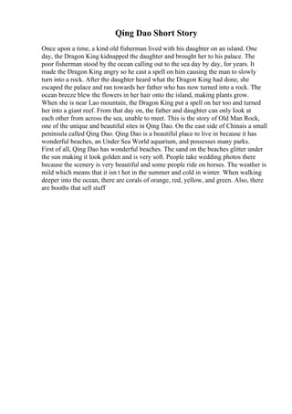 Qing Dao Short Story
Once upon a time, a kind old fisherman lived with his daughter on an island. One
day, the Dragon King kidnapped the daughter and brought her to his palace. The
poor fisherman stood by the ocean calling out to the sea day by day, for years. It
made the Dragon King angry so he cast a spell on him causing the man to slowly
turn into a rock. After the daughter heard what the Dragon King had done, she
escaped the palace and ran towards her father who has now turned into a rock. The
ocean breeze blew the flowers in her hair onto the island, making plants grow.
When she is near Lao mountain, the Dragon King put a spell on her too and turned
her into a giant reef. From that day on, the father and daughter can only look at
each other from across the sea, unable to meet. This is the story of Old Man Rock,
one of the unique and beautiful sites in Qing Dao. On the east side of Chinais a small
peninsula called Qing Dao. Qing Dao is a beautiful place to live in because it has
wonderful beaches, an Under Sea World aquarium, and possesses many parks.
First of all, Qing Dao has wonderful beaches. The sand on the beaches glitter under
the sun making it look golden and is very soft. People take wedding photos there
because the scenery is very beautiful and some people ride on horses. The weather is
mild which means that it isn t hot in the summer and cold in winter. When walking
deeper into the ocean, there are corals of orange, red, yellow, and green. Also, there
are booths that sell stuff
 