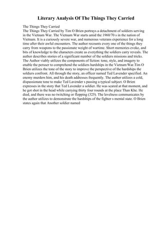 Literary Analysis Of The Things They Carried
The Things They Carried
The Things They Carried by Tim O Brien portrays a detachment of soldiers serving
in the Vietnam War. The Vietnam War starts amid the 1960/70 s in the nation of
Vietnam. It is a curiously severe war, and numerous veterans experience for a long
time after their awful encounters. The author recounts every one of the things they
carry from weapons to the passionate weight of wartime. Short memories evoke, and
bits of knowledge to the characters create as everything the soldiers carry reveals. The
author describes stories of a significant number of the soldiers missions and tricks.
The Author viably utilizes the components of fiction: tone, style, and imagery to
enable the peruser to comprehend the soldiers hardships in the VietnamWar.Tim O
Brien utilizes the tone of the story to improve the perspective of the hardships the
soldiers confront. All through the story, an officer named Ted Lavender specified. An
enemy murders him, and his death addresses frequently. The author utilizes a cold,
dispassionate tone to make Ted Lavender s passing a typical subject. O Brien
expresses in the story that Ted Lavender a soldier. He was scared at that moment, and
he got shot in the head while carrying thirty four rounds at the place Than Khe. He
died, and there was no twitching or flopping (325). The levelness communicates by
the author utilizes to demonstrate the hardships of the fighter s mental state. O Brien
states again that Another soldier named
 