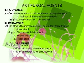 ANTIFUNGAL AGENTS - MOA: combines sterol in cell membrane causing disruption  &  leakage of the cytoplasmic contents - E.g.: a. Amphotericin  B  b. Nystatin -MOA:  blocks the microsomal P450 dependent demethylation  of lanosterol -E.g. a. Clotrimazole & Miconazole b. Ketoconazole c. Fluconazole - Terbinafine (Lamisil) - MOA: inhibits squalene epoxidation - higher cure rates for onychomycosis I. POLYENES II. IMIDAZOLE III. ALLYLAMINES 