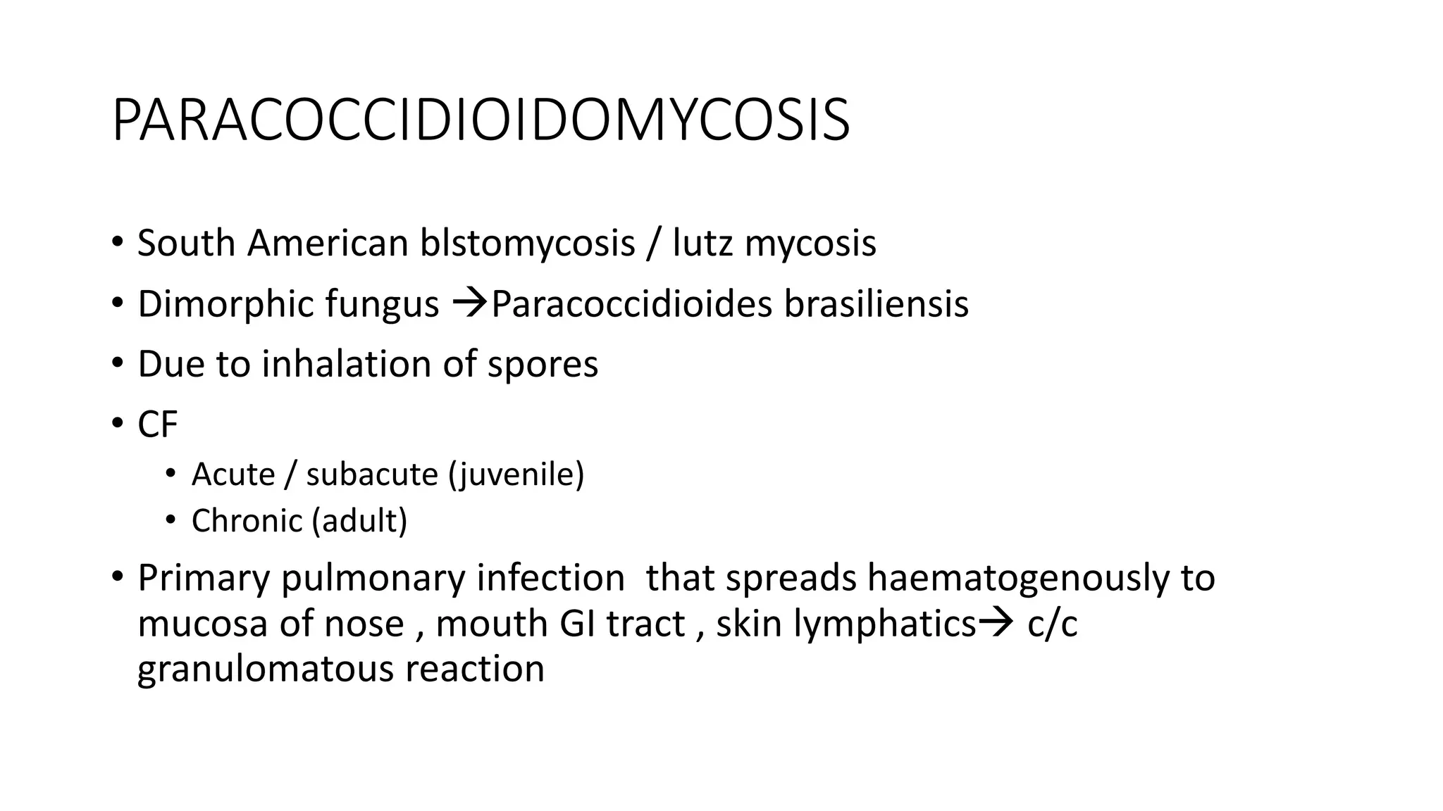 PARACOCCIDIOIDOMYCOSIS
• South American blstomycosis / lutz mycosis
• Dimorphic fungus Paracoccidioides brasiliensis
• Due to inhalation of spores
• CF
• Acute / subacute (juvenile)
• Chronic (adult)
• Primary pulmonary infection that spreads haematogenously to
mucosa of nose , mouth GI tract , skin lymphatics c/c
granulomatous reaction
 