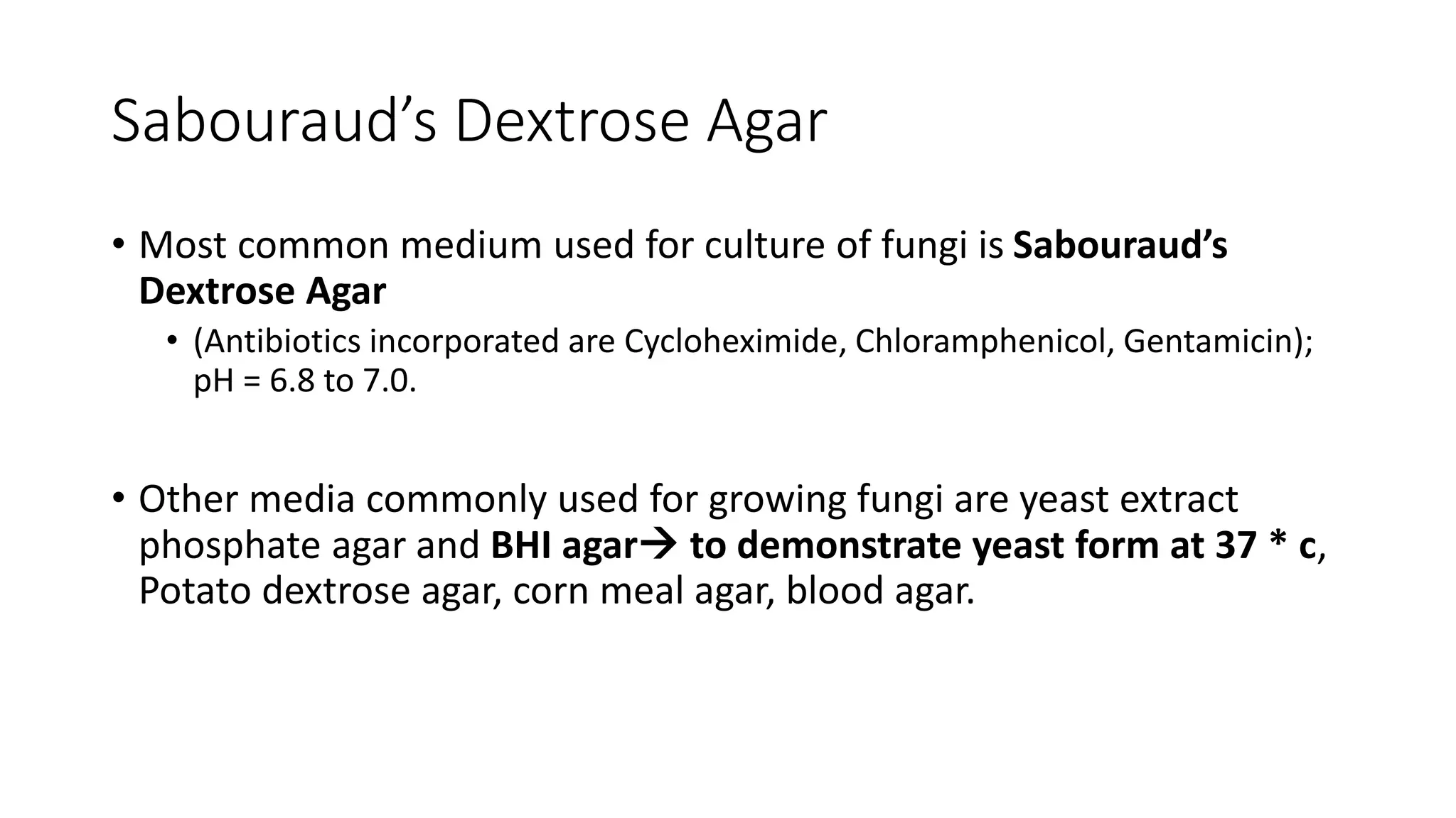 Sabouraud’s Dextrose Agar
• Most common medium used for culture of fungi is Sabouraud’s
Dextrose Agar
• (Antibiotics incorporated are Cycloheximide, Chloramphenicol, Gentamicin);
pH = 6.8 to 7.0.
• Other media commonly used for growing fungi are yeast extract
phosphate agar and BHI agar to demonstrate yeast form at 37 * c,
Potato dextrose agar, corn meal agar, blood agar.
 