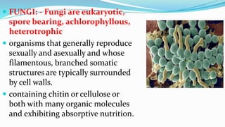  FUNGI: - Fungi are eukaryotic,
spore bearing, achlorophyllous,
heterotrophic
 organisms that generally reproduce
sexually and asexually and whose
filamentous, branched somatic
structures are typically surrounded
by cell walls.
 containing chitin or cellulose or
both with many organic molecules
and exhibiting absorptive nutrition.
 