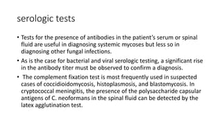 serologic tests
• Tests for the presence of antibodies in the patient’s serum or spinal
fluid are useful in diagnosing systemic mycoses but less so in
diagnosing other fungal infections.
• As is the case for bacterial and viral serologic testing, a significant rise
in the antibody titer must be observed to confirm a diagnosis.
• The complement fixation test is most frequently used in suspected
cases of coccidioidomycosis, histoplasmosis, and blastomycosis. In
cryptococcal meningitis, the presence of the polysaccharide capsular
antigens of C. neoformans in the spinal fluid can be detected by the
latex agglutination test.
 