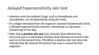 delayed hypersensitivity skin test
• Infection with the systemic fungi, such as Histoplasma and
Coccidioides, can be detected by using skin tests.
• An antigen extracted from the organism injected intradermally elicits
a delayed hypersensitivity reaction, manifested as induration
(thickening) of the skin.
• Note that a positive skin test only indicates that infection has
occurred, but it is not known whether that infection occurred in the
past or at the present time. Therefore, a positive skin test does not
indicate that the disease the patient has now is caused by that
organism.
 