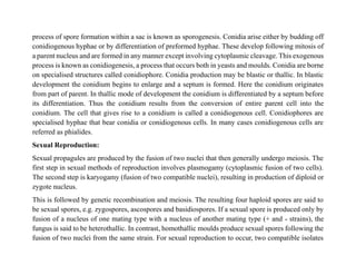 process of spore formation within a sac is known as sporogenesis. Conidia arise either by budding off
conidiogenous hyphae or by differentiation of preformed hyphae. These develop following mitosis of
a parent nucleus and are formed in any manner except involving cytoplasmic cleavage. This exogenous
process is known as conidiogenesis, a process that occurs both in yeasts and moulds. Conidia are borne
on specialised structures called conidiophore. Conidia production may be blastic or thallic. In blastic
development the conidium begins to enlarge and a septum is formed. Here the conidium originates
from part of parent. In thallic mode of development the conidium is differentiated by a septum before
its differentiation. Thus the conidium results from the conversion of entire parent cell into the
conidium. The cell that gives rise to a conidium is called a conidiogenous cell. Conidiophores are
specialised hyphae that bear conidia or conidiogenous cells. In many cases conidiogenous cells are
referred as phialides.
Sexual Reproduction:
Sexual propagules are produced by the fusion of two nuclei that then generally undergo meiosis. The
first step in sexual methods of reproduction involves plasmogamy (cytoplasmic fusion of two cells).
The second step is karyogamy (fusion of two compatible nuclei), resulting in production of diploid or
zygote nucleus.
This is followed by genetic recombination and meiosis. The resulting four haploid spores are said to
be sexual spores, e.g. zygospores, ascospores and basidiospores. If a sexual spore is produced only by
fusion of a nucleus of one mating type with a nucleus of another mating type (+ and - strains), the
fungus is said to be heterothallic. In contrast, homothallic moulds produce sexual spores following the
fusion of two nuclei from the same strain. For sexual reproduction to occur, two compatible isolates
 