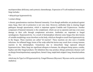 myeloperoxidase deficiency and cytotoxic chemotherapy. Expression of T-cell-mediated immunity to
fungi includes:
• delayed-type hypersensitivity
• contact allergy
• chronic granulomatous reactions Humoral immunity: Even though antibodies are produced against
many fungi, their role in protection is not very clear. However, antibodies help in clearing fungal
pathogens through opsonisation, which is important against Candida and Cryptococcus. Another
component of humoral immunity is the complement, which can act as opsonins and may even cause
damage to their cells through complement activation. Antibodies are important to fungal
serodiagnosis. Hypersensitivity: As a result of dermatophyte infection some fungus-free skin lesions
of variable morphology occur elsewhere on the body, which are thought to result from hypersensitivity
to the fungus. These reactions are called "id reaction". These reactions are also seen n Candida
infections. An inflamed boggy lesion of the scalp called the kerion may result from a strong immune
reaction to the dermatophyte. Granulomas due to intracellular fungi represent delayed
hypersensivities. Many fungi are significant allergens to humans, the allergens being spores, conidia,
hyphae and other fungal products. On inhalation they may produce allergic pulmonary diseases such
as allergic bronchopulmonary aspergillosis, farmer's lung, maple bark stripper's lung, bronchial asthma
etc,
which may be Type I or III hypersensitivity. Fungal Diseases (Mycoses): Mycoses can be conveniently
studied as:
 