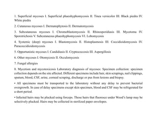 1. Superficial mycoses I. Superficial phaeohyphomycosis II. Tinea versicolor III. Black piedra IV.
White piedra
2. Cutaneous mycoses I. Dermatophytosis II. Dermatomycosis
3. Subcutaneous mycoses I. Chromoblastomycosis II. Rhinosporidiasis III. Mycetoma IV.
Sporotrichosis V. Subcutaneous phaeohyphomycosis VI. Lobomycosis
4. Systemic (deep) mycoses I. Blastomycosis II. Histoplasmosis III. Coccidioidomycosis IV.
Paracoccidioidomycosis
5. Opportunistic mycoses I. Candidiasis II. Cryptococcosis III. Aspergillosis
6. Other mycoses I. Otomycosis II. Occulomycosis
7. Fungal allergies
8. Mycetism and mycotoxicosis Laboratory diagnosis of mycoses: Specimen collection: specimen
collection depends on the site affected. Different specimens include hair, skin scrapings, nail clippings,
sputum, blood, CSF, urine, corneal scraping, discharge or pus from lesions and biopsy.
• All specimens must be transported to the laboratory without any delay to prevent bacterial
overgrowth. In case of delay specimens except skin specimen, blood and CSF may be refrigerated for
a short period.
• Infected hairs may be plucked using forceps. Those hairs that fluoresce under Wood’s lamp may be
selectively plucked. Hairs may be collected in sterilized paper envelopes.
 