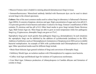 • Masson-Fontana stain is helpful in staining phaeoid (dematiaceous) fungi in tissue.
• Immunofluorescence: Monoclonal antibody labelled with fluorescent dyes can be used to detect
several fungi in the clinical specimens.
Culture: One of the most common media used to culture fungi in laboratory is Sabouraud’s Dextrose
Agar (SDA). It consists of peptone, dextrose and agar. High concentration of sugar and a low pH (4.5-
5.5) prevents growth of most bacteria and makes it selective for fungi. Emmon’s modification of SDA
contains 2% dextrose and has pH of 6.8. Other basal media to grow fungi include Potato Dextrose
Agar, Malt Extract Agar etc. Most fungi are able to grow at room temperature while few pathogenic
fungi (e.g, Cryptococcus, dimorphic fungi) can grow at 37o C.
Saprophytic fungi grow much quickly than pathogenic fungi (e.g, dermatophytes). In such situations
the saprophytic fungi can be inhibited by the addition of cycloheximide (actidione) to the SDA.
Addition of antibiotics such as Chloramphenicol, Gentamicin or Streptomycin to SDAserves to inhibit
bacterial multiplication. An example of SDA with cycloheximide and Chloramphenicol is Mycosel
agar. Other specialized media used for different fungi include:
• Brain Heart Infusion Agar general isolation of fungi and conversion of dimorphic fungi.
• Inhibitory Mould Agar, an isolation medium with Chloramphenicol to suppress most bacteria.
• Caffeic Acid Agar and Birdseed Agar for isolation of Cryptococcus neoformans.
• Corn Meal Agar: Enhances production of chlamydospores in Candida albicans and formation of
conidia in fungi.
 