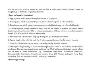 alternate and more practical approaches, one based on sexual reproduction and the other based on
morphology of the thallus (vegetative structure).
Based on Sexual reproduction:
1. Zygomycetes: which produce through production of zygospores.
2. Ascomycetes: which produce endogenous spores called ascospores in cells called asci.
3. Basidiomycetes: which produce exogenous spores called basidiospores in cells called basidia.
4. Deuteromycetes (Fungi imperfecti): fungi that are not known to produce any sexual spores
(ascospores or basidiospores). This is a heterogeneous group of fungi where no sexual reproduction
has yet been demonstrated. Based on Morphology:
1. Moulds (Molds): Filamentous fungi Eg: Aspergillus sps, Trichophyton rubrum
2. Yeasts: Single celled cells that buds Eg: Cryptococcus neoformans, Saccharomyces cerviciae
3. Yeast like: Similar to yeasts but produce pseudohyphae Eg: Candida albicans
4. Dimorphic: Fungi existing in two different morphological forms at two different environmental
conditions. They exist as yeasts in tissue and in vitro at 37o C and as moulds in their natural habitat
and in vitro at room temperature. Eg: Histoplasma capsulatum, Blastomyces dermatidis,
Paracoccidiodes brasiliensis, Coccidioides immitis Some 200 "human pathogens" have been
recognized from among an estimated 1.5 million species of fungi.
Morphology of fungi:
 