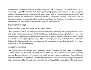 demonstrated by negative staining methods using India ink or Nigrosin. The capsule itself can be
stained by Meyer Mucicarmine stain. Some yeasts are pigmented. Rhodotorula sps produces pink
colonies due to carotenoid pigments while some yeasts such as Phaeoannellomyces werneckii and
Piedraia hortae are dematiaceous, producing brown to olivaceous colonies. True yeasts such as
Saccharomyces cerviciae don't produce pseudohyphae. Yeast-like fungi may be basidiomycetes, such
as Cryptococcus neoformans or ascomycetes such as Candida albicans.
Reproduction in fungi:
Fungi reproduce by asexual, sexual and Vegetative means.
Asexual reproduction is the commonest mode in most fungi with fungi participating in sexual mode
only under certain circumstances. The form of fungus undergoing asexual reproduction is known as
anamorph (or imperfect stage) and when the same fungus is undergoing sexual reproduction, the form
is said to be teleomorph (or perfect stage). The whole fungus, including both the forms is referred as
holomorph. (Taxonomically, the teleomorph or the holomorph is used, but practically it is more
convenient to use the anamorph.)
Asexual reproduction:
Asexual propagules are termed either spores or conidia depending on their mode of production.
Asexual spores are produced following mitosis where as sexual spores are produced following
meiosis. The asexual spores of zygomycetes, which are known as sporangiospores form within sac
like structure known as sporangia. The sporangiospores result from the mitotic cleavage of cytoplasm
in the sporangium. The sporangia are borne on special hyphae called sporangiophore. This endogenous
 