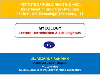 INSTITUTE OF PUBLIC HEALTH, DHAKA
Department of Laboratory Medicine
BSc in Health Technology (Laboratory)- L4
MYCOLOGY
Lecture –Introduction & Lab Diagnosis
By
Sk. MIZANUR RAHMAN
Assistant Bacteriologist,
PhD Candidate
MS in BGE; MS in Microbiology; MPH in Epidemiology
 