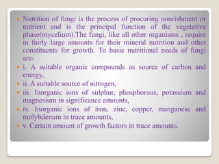  Nutrition of fungi is the process of procuring nourishment or
nutrient and is the principal function of the vegetative
phase(mycelium).The fungi, like all other organisms , require
in fairly large amounts for their mineral nutrition and other
constituents for growth. To basic nutritional needs of fungi
are-
 i. A suitable organic compounds as source of carbon and
energy,
 ii. A suitable source of nitrogen,
 iii. Inorganic ions of sulphur, phosphorous, potassium and
magnesium in significance amounts,
 iv. Inorganic ions of iron, zinc, copper, manganese and
molybdenum in trace amounts,
 v. Certain amount of growth factors in trace amounts.
 