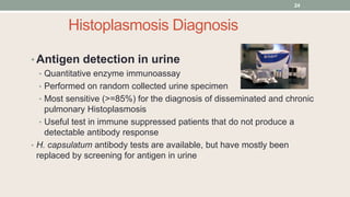 Histoplasmosis Diagnosis
• Antigen detection in urine
• Quantitative enzyme immunoassay
• Performed on random collected urine specimen
• Most sensitive (>=85%) for the diagnosis of disseminated and chronic
pulmonary Histoplasmosis
• Useful test in immune suppressed patients that do not produce a
detectable antibody response
• H. capsulatum antibody tests are available, but have mostly been
replaced by screening for antigen in urine
24
 