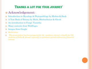 THANKS A LOT FOR YOUR JOURNEY
 Acknowledgement:
 Introduction to Mycology & Phytopathlogy by Mishra & Dash
 A Text Book of Botany by Maiti, Bhattacharya & Ghosh
 An introduction to Fungi- Vasistha
 Many contents from WebPages
 Images from Google
 Declaration:
 This presentation has been prepared for the academic interest virtually for UG
students of India & abroad especially in pandemic period without any financial
interest.
 