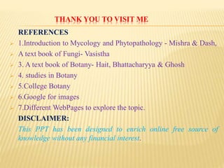 THANK YOU TO VISIT ME
REFERENCES
 1.Introduction to Mycology and Phytopathology - Mishra & Dash,
 A text book of Fungi- Vasistha
 3. A text book of Botany- Hait, Bhattacharyya & Ghosh
 4. studies in Botany
 5.College Botany
 6.Google for images
 7.Different WebPages to explore the topic.
DISCLAIMER:
This PPT has been designed to enrich online free source of
knowledge without any financial interest.
 