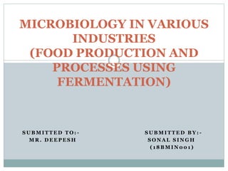 S U B M I T T E D T O : - S U B M I T T E D B Y : -
M R . D E E P E S H S O N A L S I N G H
( 1 8 B M I N 0 0 1 )
MICROBIOLOGY IN VARIOUS
INDUSTRIES
(FOOD PRODUCTION AND
PROCESSES USING
FERMENTATION)
 