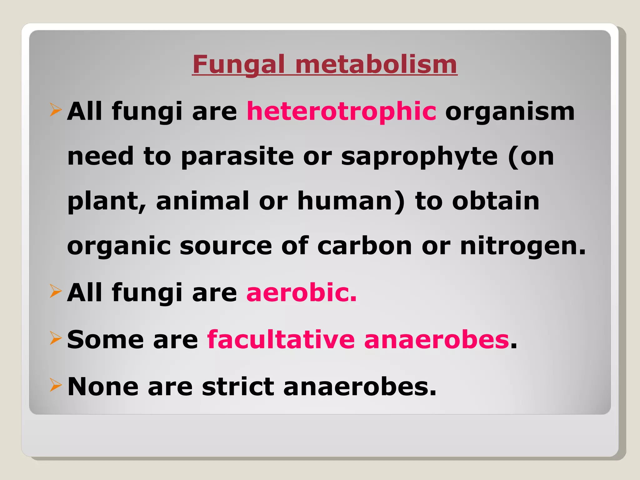 Fungal metabolism
 All   fungi are heterotrophic organism
 need to parasite or saprophyte (on
 plant, animal or human) to obtain
 organic source of carbon or nitrogen.
 All   fungi are aerobic.
 Some     are facultative anaerobes.
 None    are strict anaerobes.
 