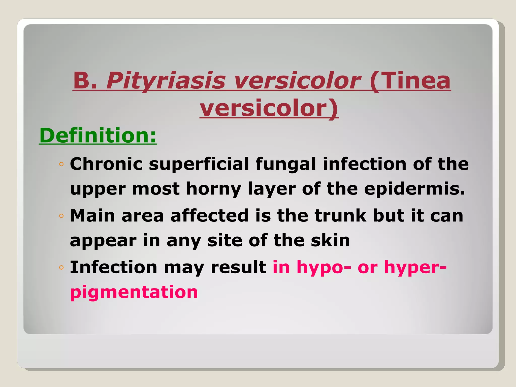 B. Pityriasis versicolor (Tinea
              versicolor)
Definition:
 ◦ Chronic superficial fungal infection of the
   upper most horny layer of the epidermis.
 ◦ Main area affected is the trunk but it can
   appear in any site of the skin
 ◦ Infection may result in hypo- or hyper-
   pigmentation
 