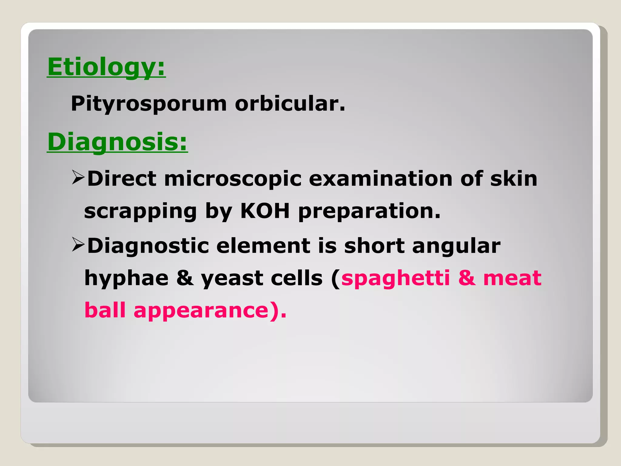 Etiology:
 Pityrosporum orbicular.
Diagnosis:
 Direct microscopic examination of skin
  scrapping by KOH preparation.
 Diagnostic element is short angular
  hyphae & yeast cells (spaghetti & meat
  ball appearance).
 