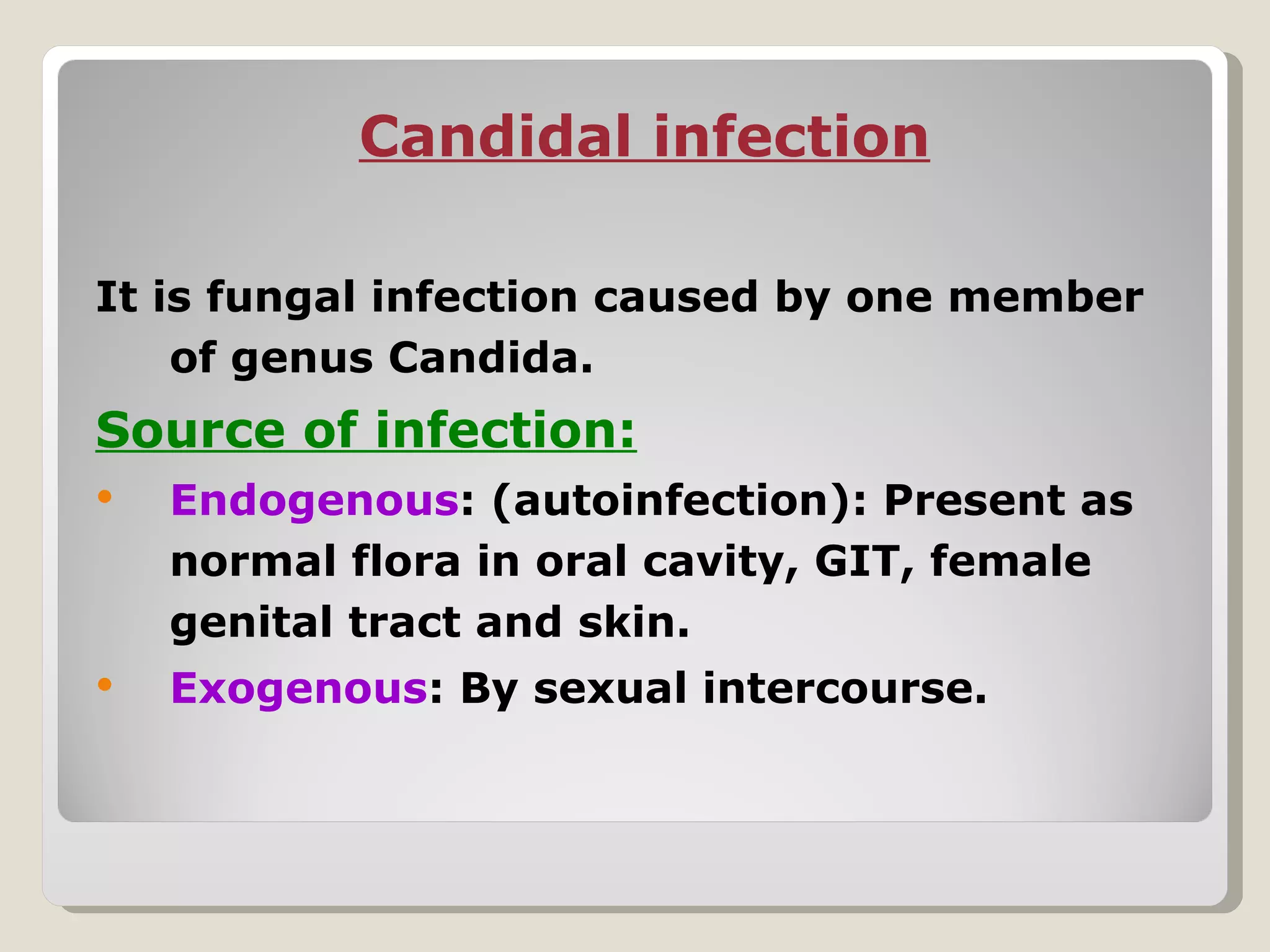 Candidal infection

It is fungal infection caused by one member
    of genus Candida.
Source of infection:
   Endogenous: (autoinfection): Present as
    normal flora in oral cavity, GIT, female
    genital tract and skin.
   Exogenous: By sexual intercourse.
 