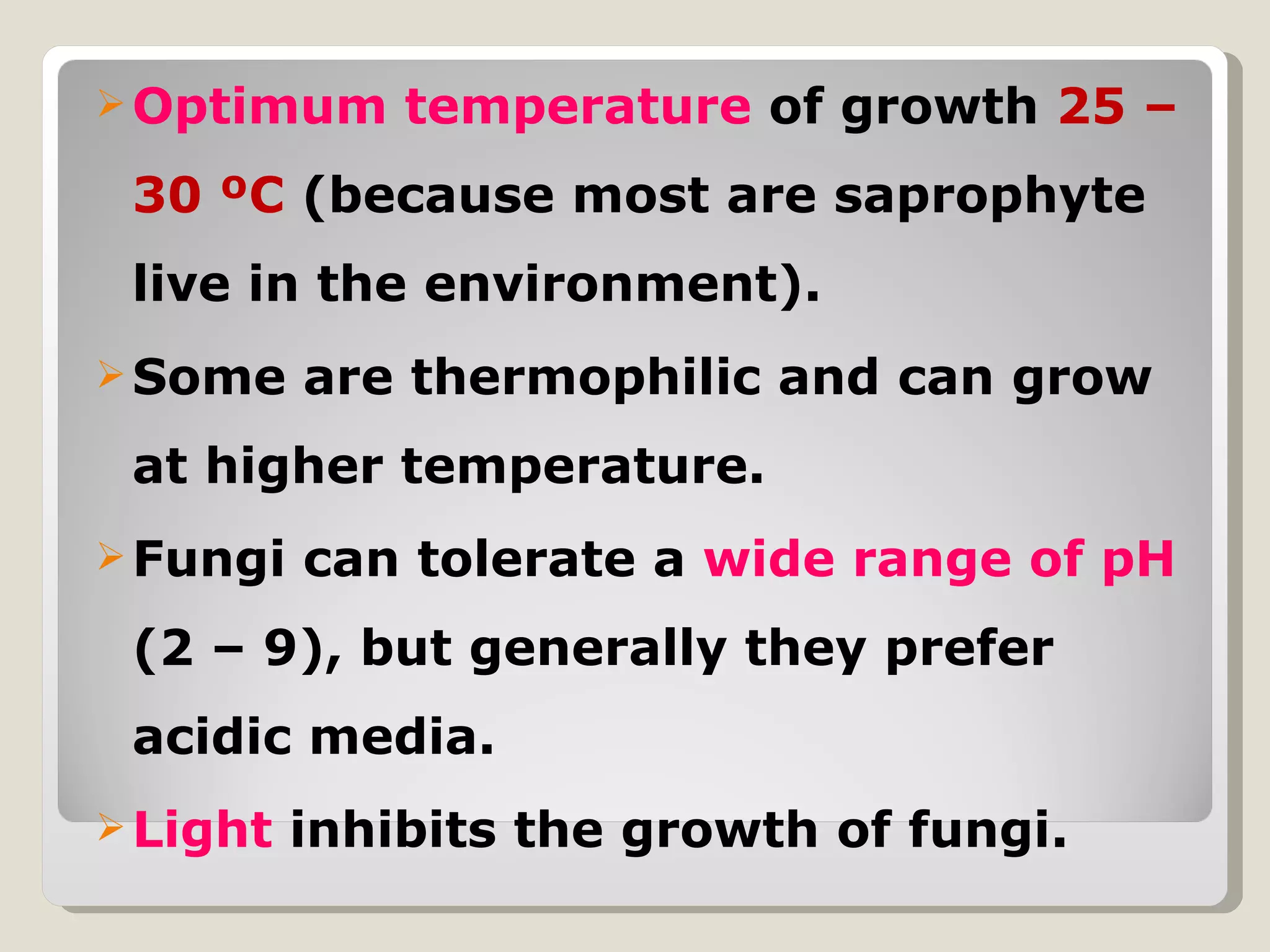  Optimum     temperature of growth 25 –
 30 ºC (because most are saprophyte
 live in the environment).
 Some    are thermophilic and can grow
 at higher temperature.
 Fungi   can tolerate a wide range of pH
 (2 – 9), but generally they prefer
 acidic media.
 Light   inhibits the growth of fungi.
 