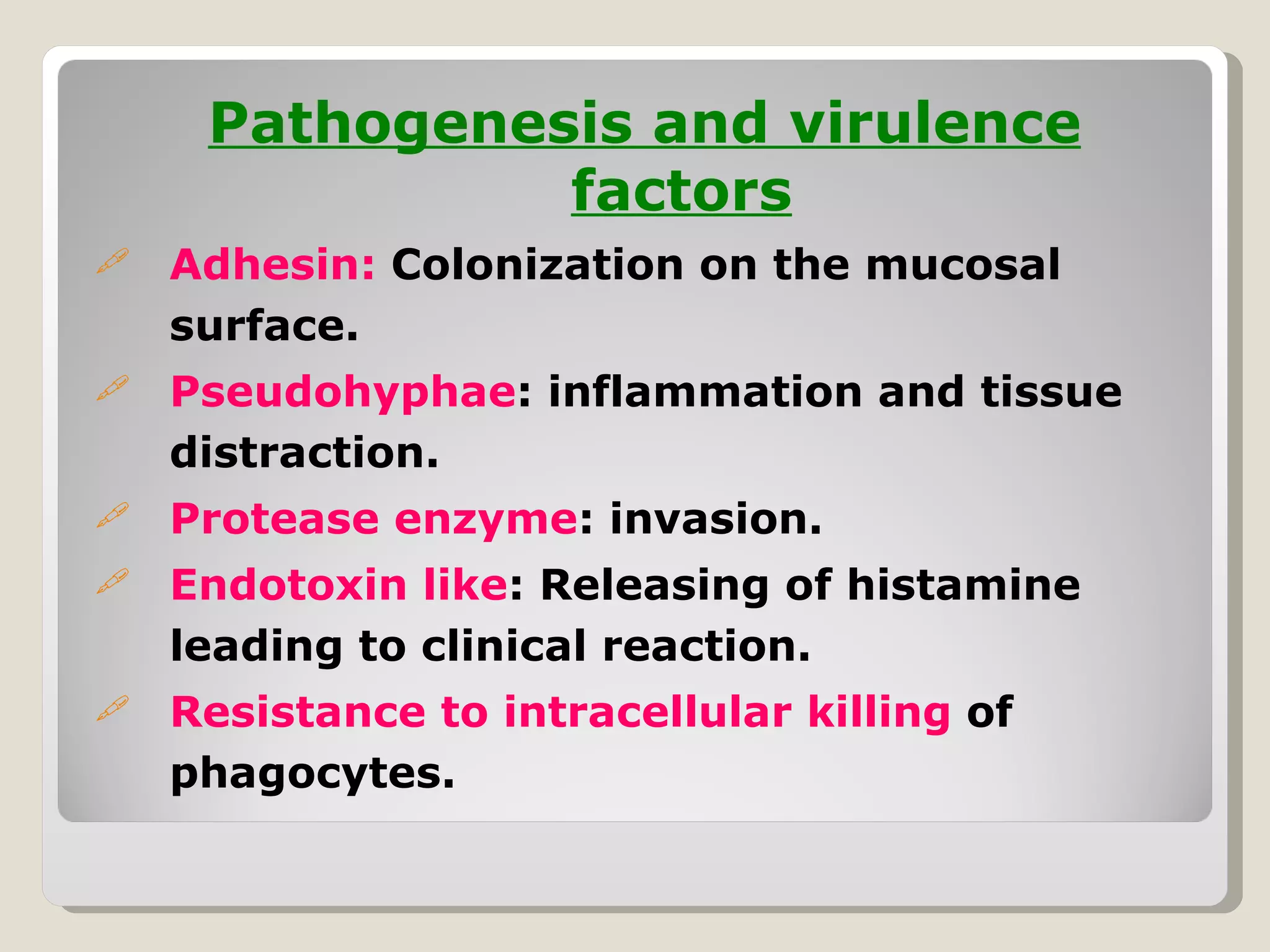 Pathogenesis and virulence
               factors
   Adhesin: Colonization on the mucosal
    surface.
   Pseudohyphae: inflammation and tissue
    distraction.
   Protease enzyme: invasion.
   Endotoxin like: Releasing of histamine
    leading to clinical reaction.
   Resistance to intracellular killing of
    phagocytes.
 