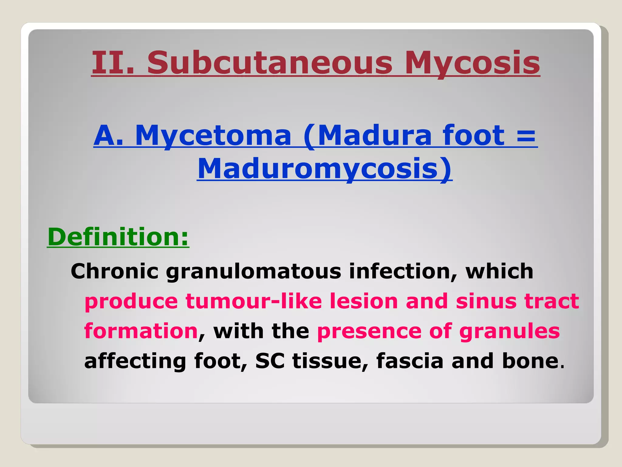 II. Subcutaneous Mycosis

   A. Mycetoma (Madura foot =
         Maduromycosis)

Definition:
 Chronic granulomatous infection, which
  produce tumour-like lesion and sinus tract
  formation, with the presence of granules
  affecting foot, SC tissue, fascia and bone.
 