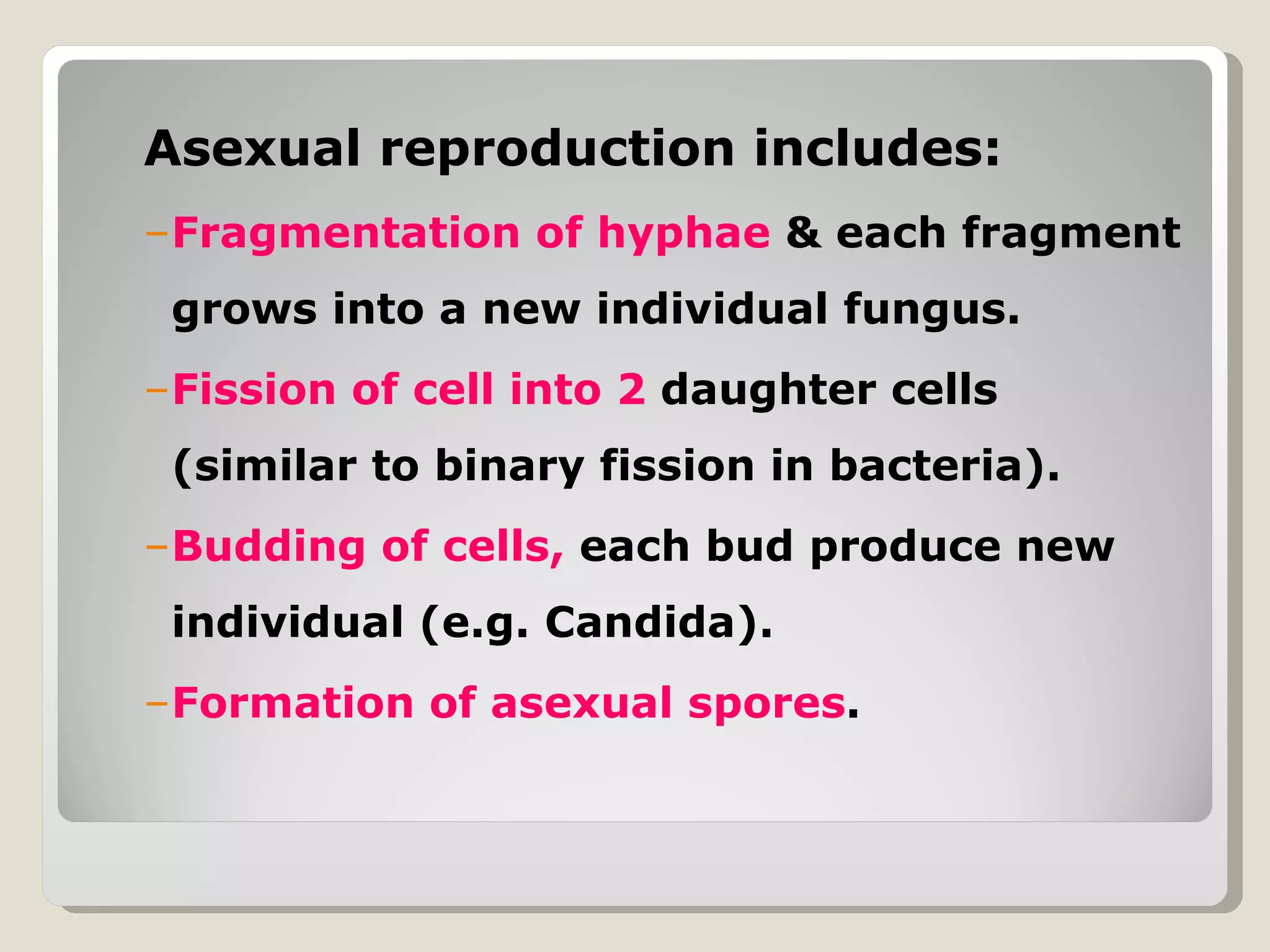 Asexual reproduction includes:
–Fragmentation of hyphae & each fragment
 grows into a new individual fungus.
–Fission of cell into 2 daughter cells
 (similar to binary fission in bacteria).
–Budding of cells, each bud produce new
 individual (e.g. Candida).
–Formation of asexual spores.
 