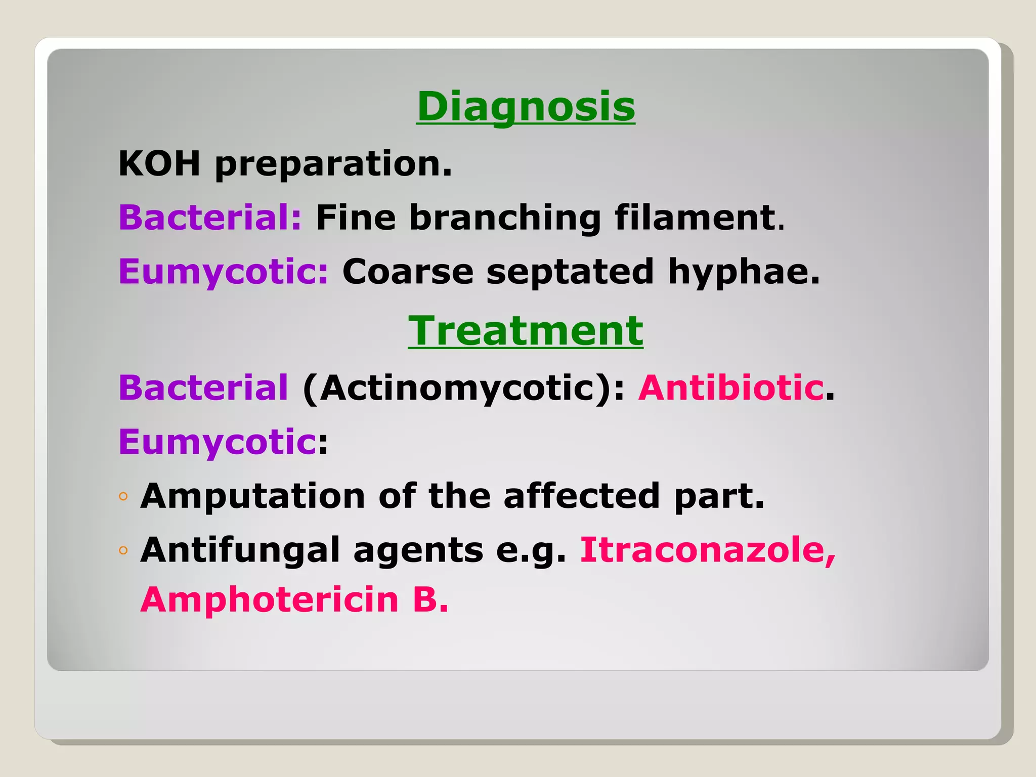 Diagnosis
KOH preparation.
Bacterial: Fine branching filament.
Eumycotic: Coarse septated hyphae.
               Treatment
Bacterial (Actinomycotic): Antibiotic.
Eumycotic:
◦ Amputation of the affected part.
◦ Antifungal agents e.g. Itraconazole,
  Amphotericin B.
 