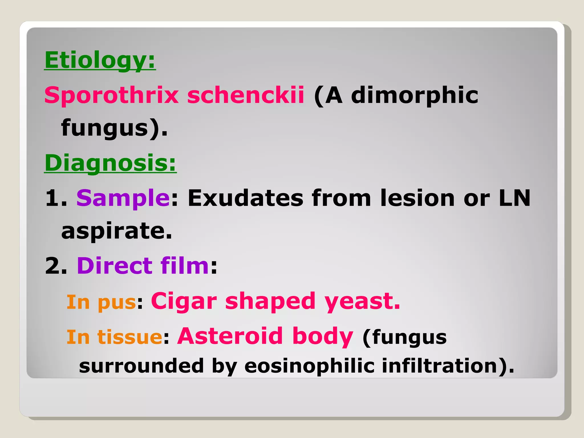 Etiology:
Sporothrix schenckii (A dimorphic
 fungus).
Diagnosis:
1. Sample: Exudates from lesion or LN
 aspirate.
2. Direct film:
 In pus: Cigar shaped yeast.
 In tissue: Asteroid body (fungus
  surrounded by eosinophilic infiltration).
 