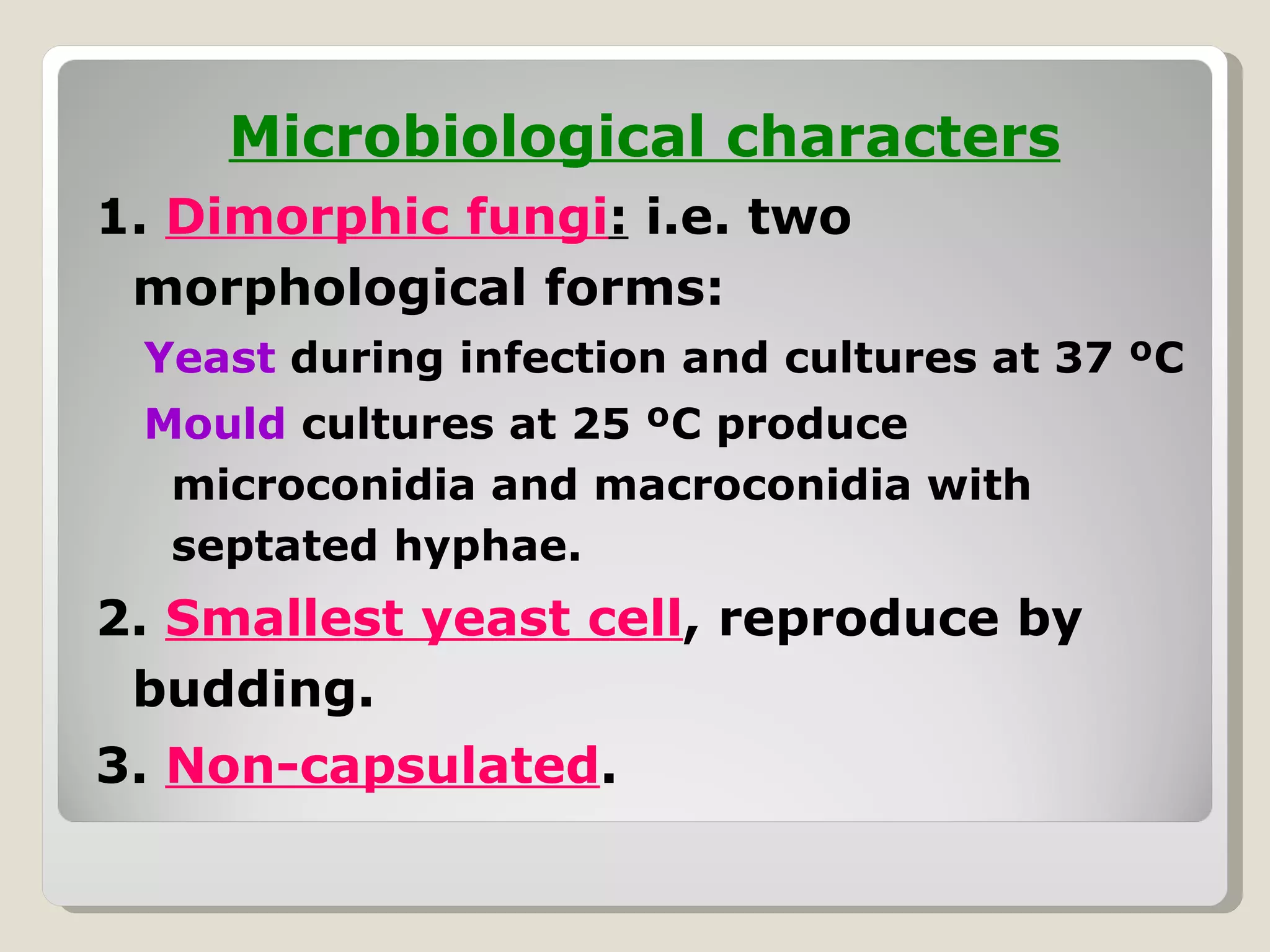 Microbiological characters
1. Dimorphic fungi: i.e. two
 morphological forms:
 Yeast during infection and cultures at 37 ºC
 Mould cultures at 25 ºC produce
  microconidia and macroconidia with
  septated hyphae.
2. Smallest yeast cell, reproduce by
 budding.
3. Non-capsulated.
 
