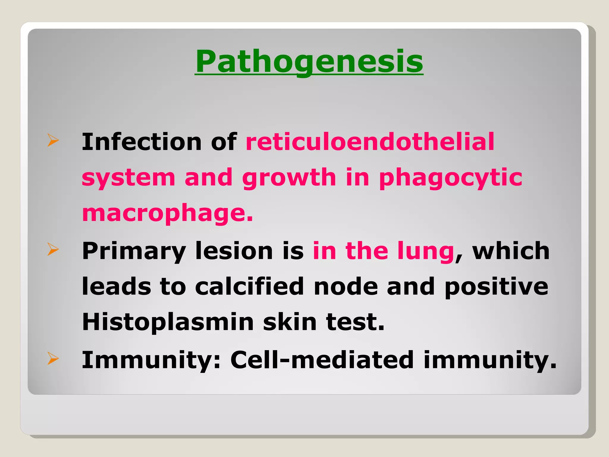 Pathogenesis

   Infection of reticuloendothelial
    system and growth in phagocytic
    macrophage.
   Primary lesion is in the lung, which
    leads to calcified node and positive
    Histoplasmin skin test.
   Immunity: Cell-mediated immunity.
 