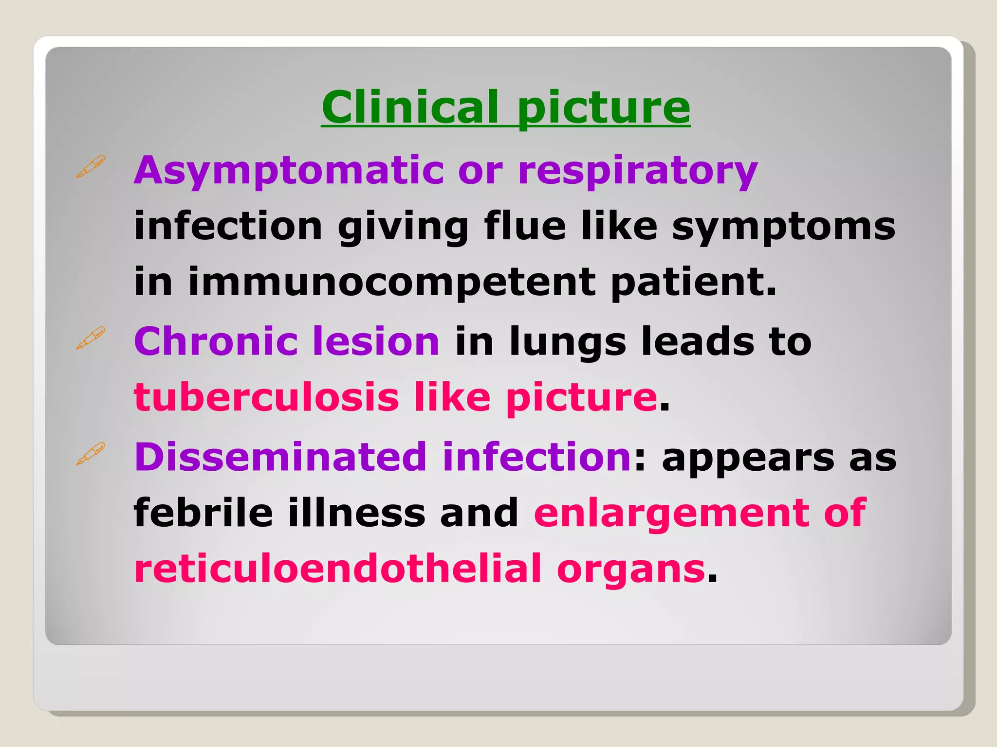 Clinical picture
   Asymptomatic or respiratory
    infection giving flue like symptoms
    in immunocompetent patient.
   Chronic lesion in lungs leads to
    tuberculosis like picture.
   Disseminated infection: appears as
    febrile illness and enlargement of
    reticuloendothelial organs.
 