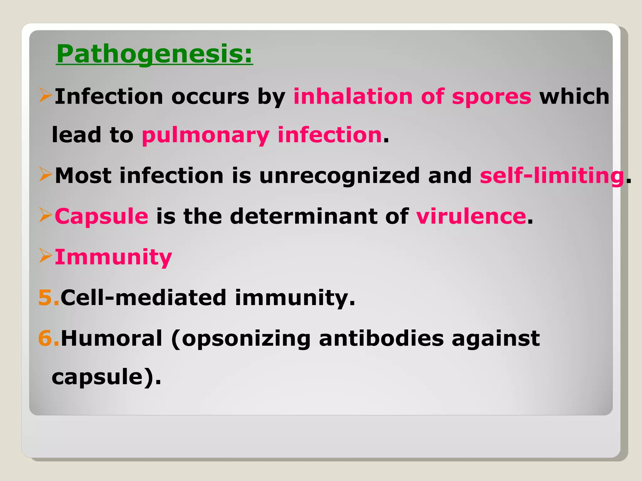 Pathogenesis:
Infection occurs by inhalation of spores which
 lead to pulmonary infection.
Most infection is unrecognized and self-limiting.
Capsule is the determinant of virulence.
Immunity
5.Cell-mediated immunity.
6.Humoral (opsonizing antibodies against
 capsule).
 