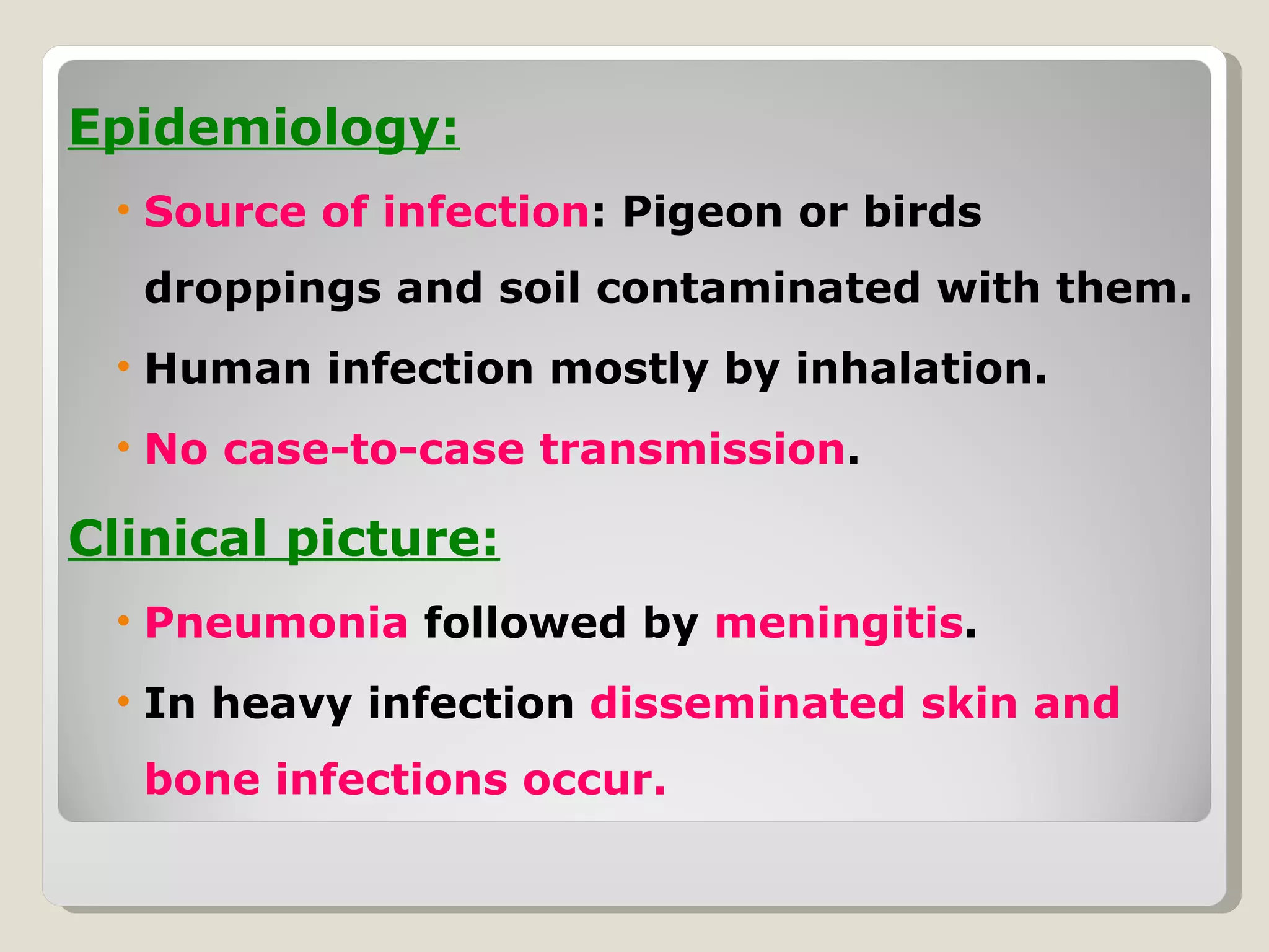 Epidemiology:
 • Source of infection: Pigeon or birds
  droppings and soil contaminated with them.
 • Human infection mostly by inhalation.
 • No case-to-case transmission.

Clinical picture:
 • Pneumonia followed by meningitis.
 • In heavy infection disseminated skin and
  bone infections occur.
 