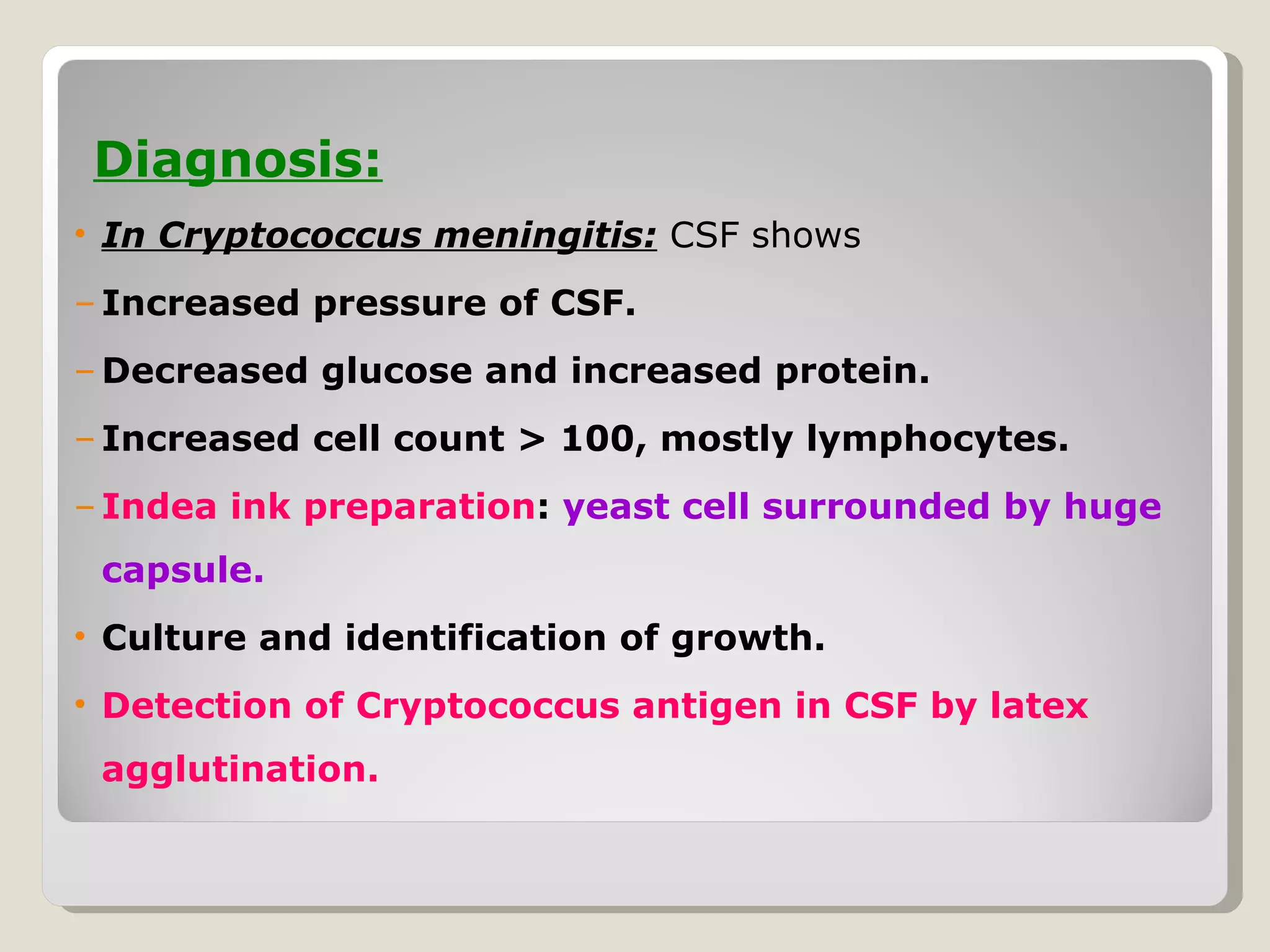 Diagnosis:
• In Cryptococcus meningitis: CSF shows
– Increased pressure of CSF.
– Decreased glucose and increased protein.
– Increased cell count > 100, mostly lymphocytes.
– Indea ink preparation: yeast cell surrounded by huge
 capsule.
• Culture and identification of growth.
• Detection of Cryptococcus antigen in CSF by latex
 agglutination.
 