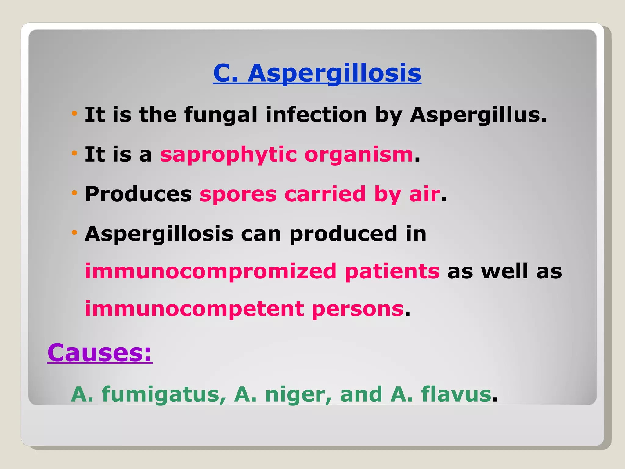 C. Aspergillosis
 • It is the fungal infection by Aspergillus.
 • It is a saprophytic organism.
 • Produces spores carried by air.
 • Aspergillosis can produced in
  immunocompromized patients as well as
  immunocompetent persons.

Causes:
 A. fumigatus, A. niger, and A. flavus.
 