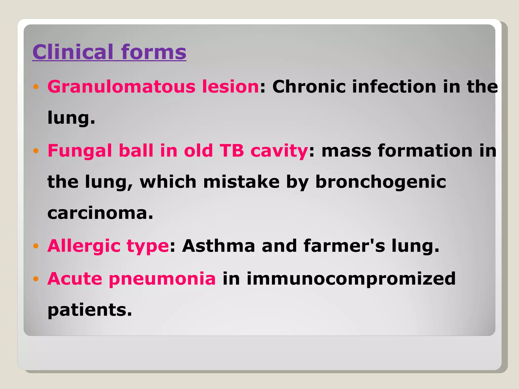 Clinical forms
•   Granulomatous lesion: Chronic infection in the
    lung.
•   Fungal ball in old TB cavity: mass formation in
    the lung, which mistake by bronchogenic
    carcinoma.
•   Allergic type: Asthma and farmer's lung.
•   Acute pneumonia in immunocompromized
    patients.
 