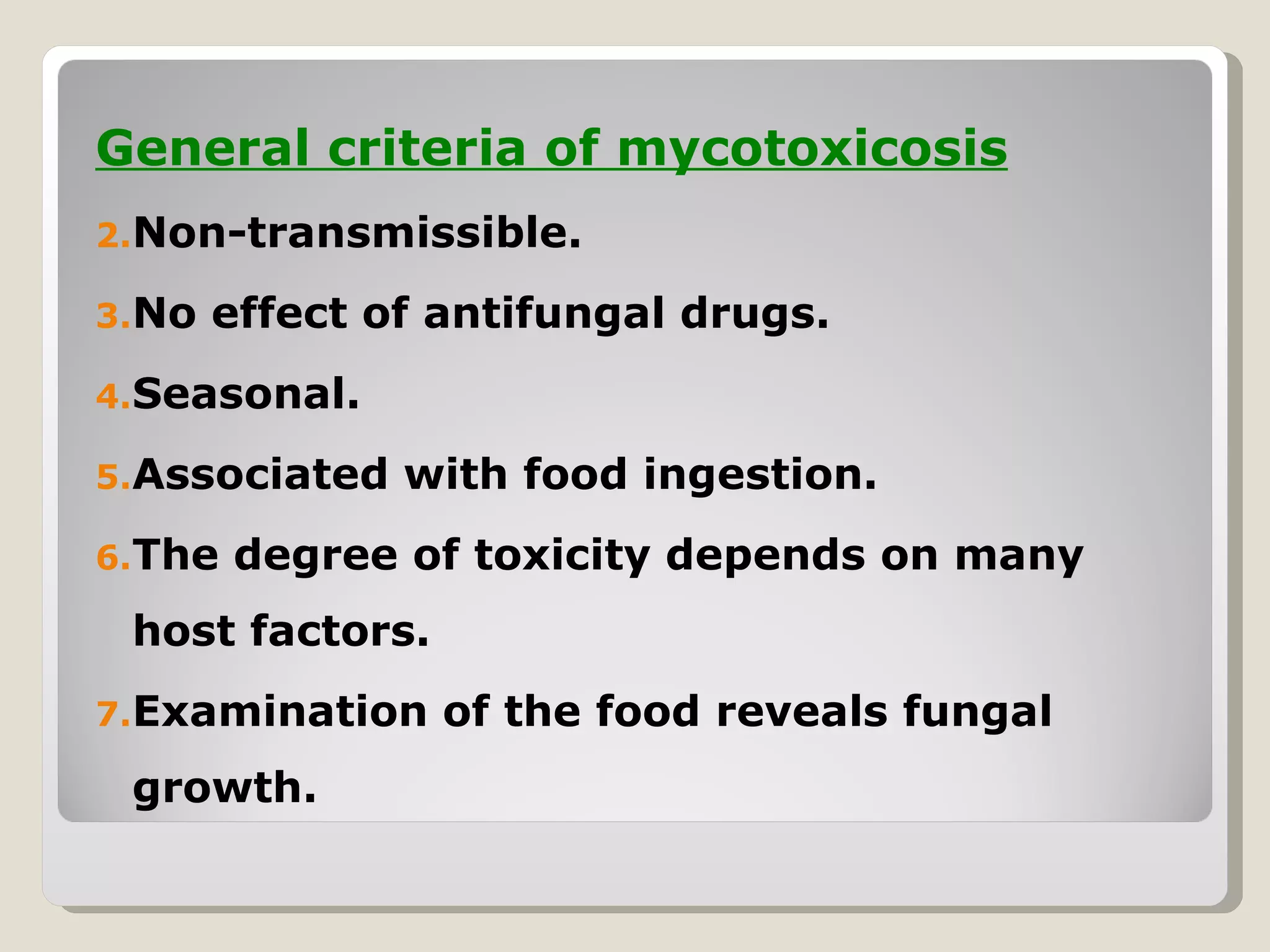 General criteria of mycotoxicosis
2.Non-transmissible.

3.No   effect of antifungal drugs.
4.Seasonal.

5.Associated   with food ingestion.
6.The   degree of toxicity depends on many
 host factors.
7.Examination    of the food reveals fungal
 growth.
 
