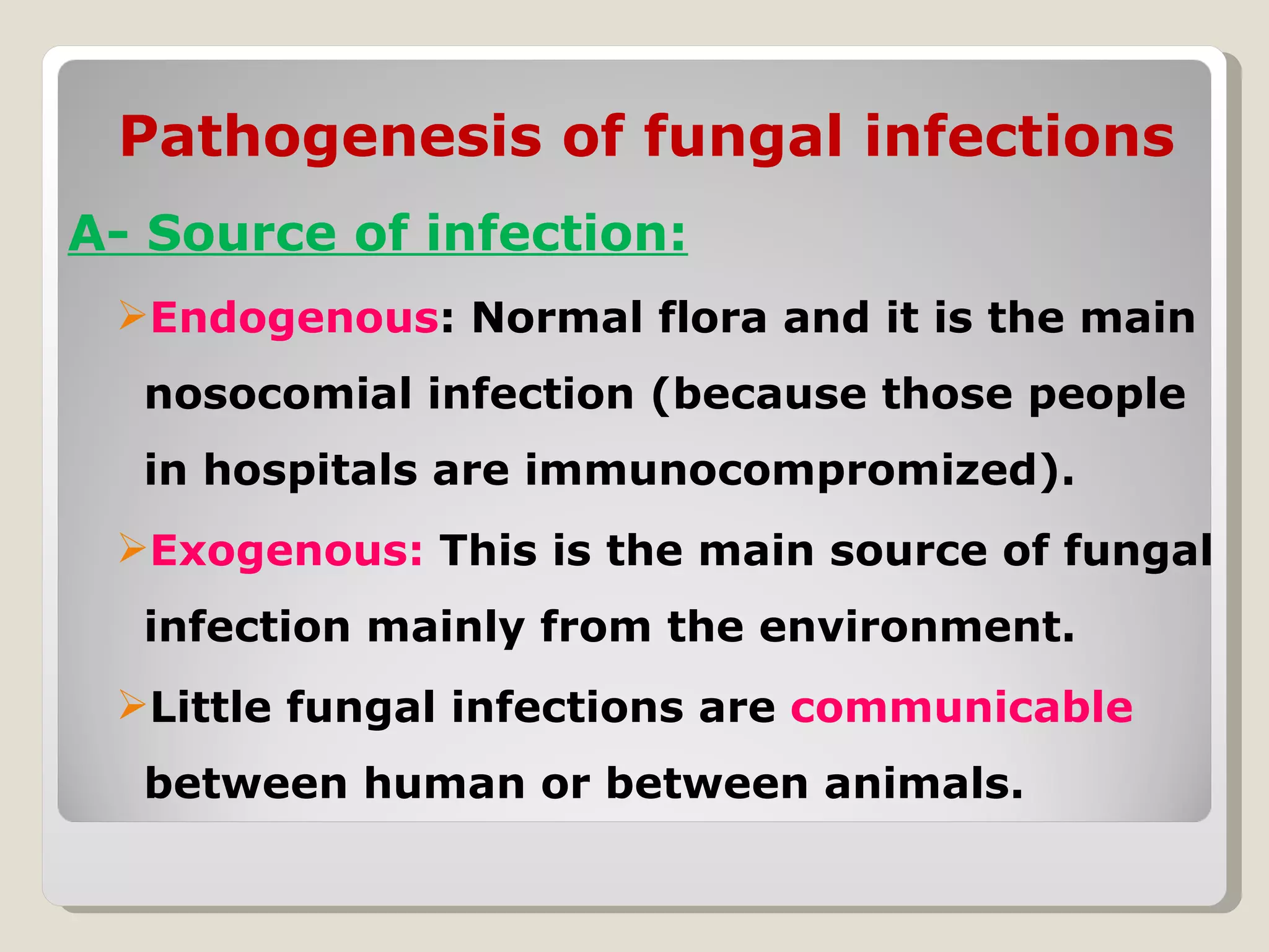 Pathogenesis of fungal infections
A- Source of infection:
 Endogenous: Normal flora and it is the main
  nosocomial infection (because those people
  in hospitals are immunocompromized).
 Exogenous: This is the main source of fungal
  infection mainly from the environment.
 Little fungal infections are communicable
  between human or between animals.
 