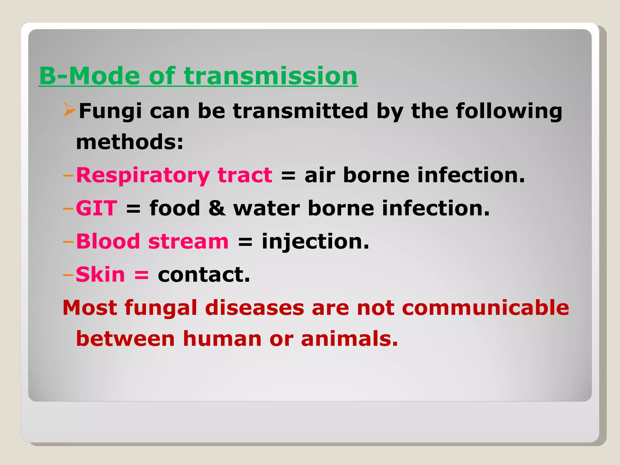 B-Mode of transmission
 Fungi can be transmitted by the following
  methods:
 –Respiratory tract = air borne infection.
 –GIT = food & water borne infection.
 –Blood stream = injection.
 –Skin = contact.
 Most fungal diseases are not communicable
  between human or animals.
 